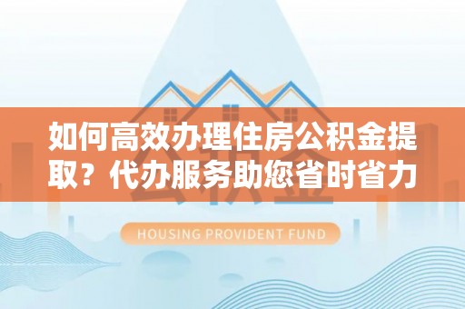 普湾新区如何高效办理住房公积金提取？代办服务助您省时省力
