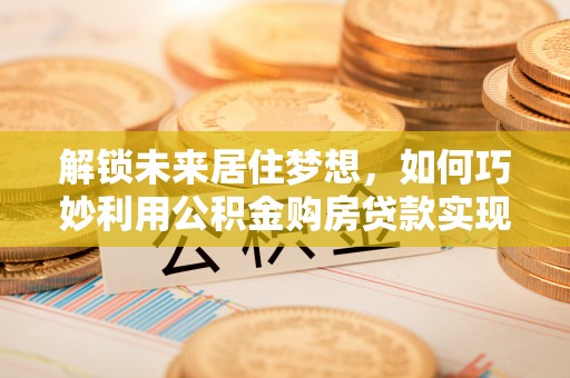 普湾新区解锁未来居住梦想，如何巧妙利用公积金购房贷款实现房产投资
