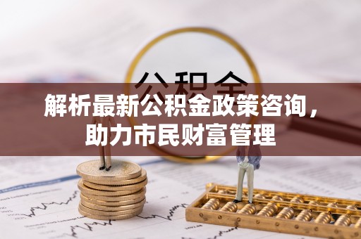 普湾新区解析最新公积金政策咨询，助力市民财富管理