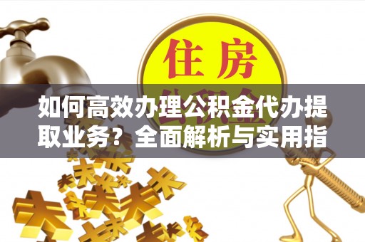 普湾新区如何高效办理公积金代办提取业务？全面解析与实用指南