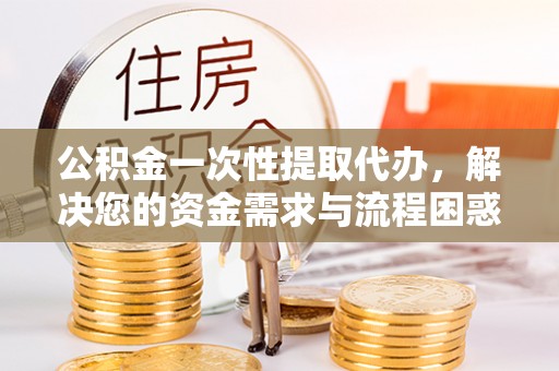 普湾新区公积金一次性提取代办，解决您的资金需求与流程困惑