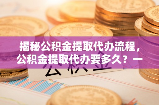 普湾新区揭秘公积金提取代办流程，公积金提取代办要多久？一文读懂
