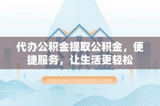 普湾新区代办公积金提取公积金，便捷服务，让生活更轻松