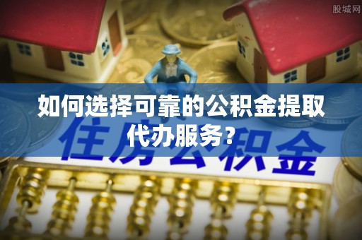 普湾新区如何选择可靠的公积金提取代办服务？